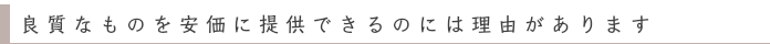 良質なものを安価に提供できるのには理由があります